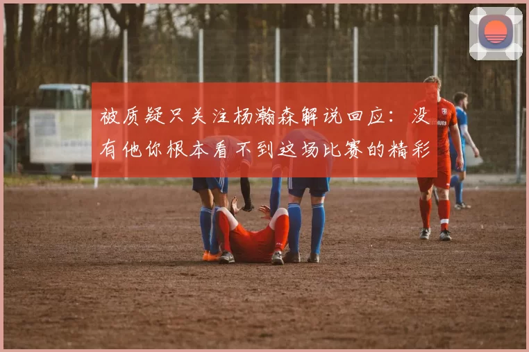被质疑只关注杨瀚森解说回应：没有他你根本看不到这场比赛的精彩