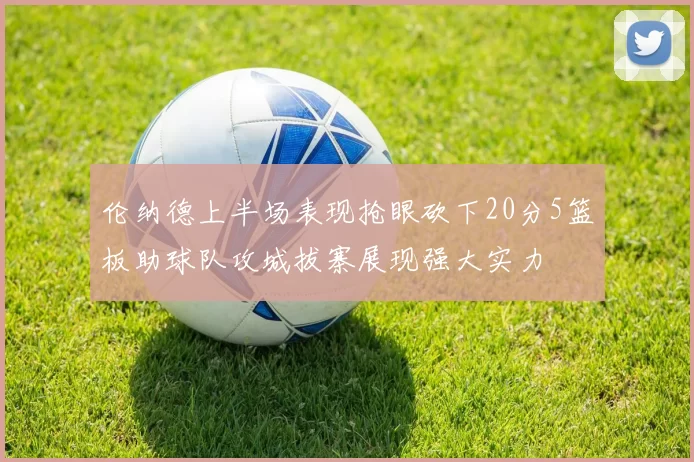 伦纳德上半场表现抢眼砍下20分5篮板助球队攻城拔寨展现强大实力