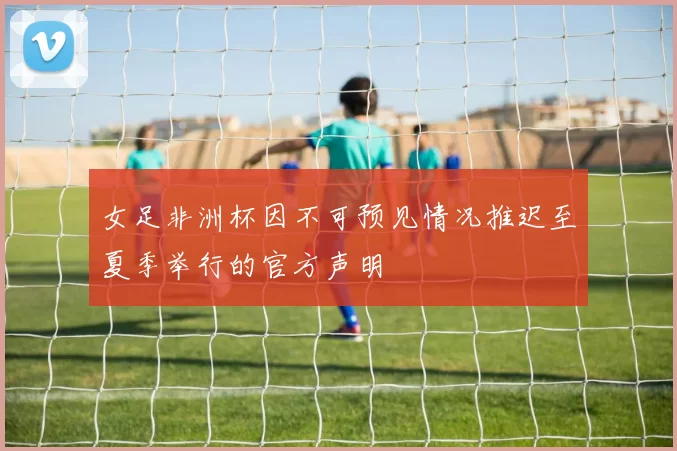 女足非洲杯因不可预见情况推迟至夏季举行的官方声明