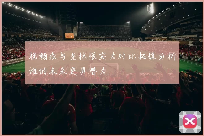 杨瀚森与克林根实力对比拓媒分析谁的未来更具潜力