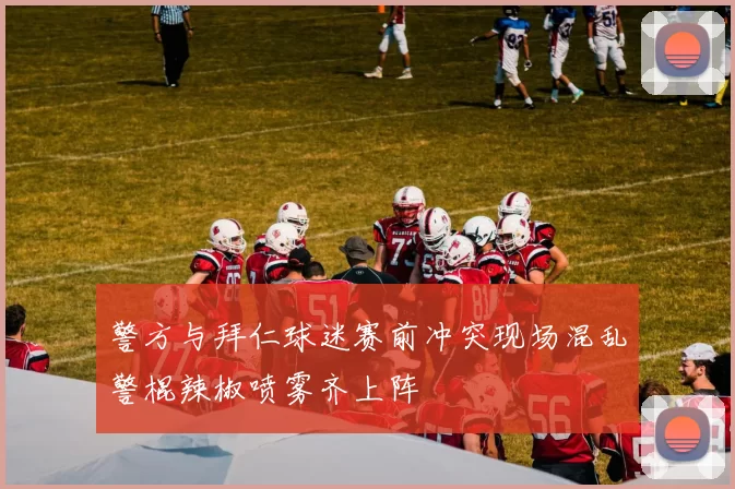 警方与拜仁球迷赛前冲突现场混乱警棍辣椒喷雾齐上阵