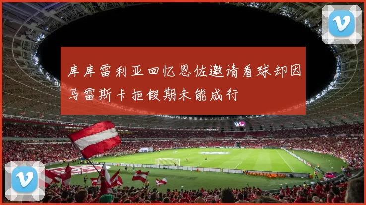 库库雷利亚回忆恩佐邀请看球却因马雷斯卡拒假期未能成行