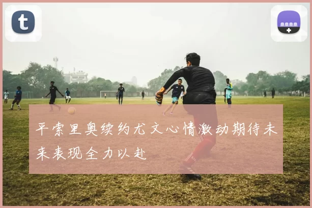 平索里奥续约尤文心情激动期待未来表现全力以赴