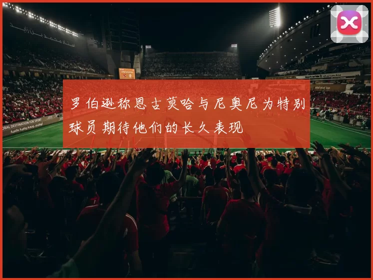罗伯逊称恩古莫哈与尼奥尼为特别球员期待他们的长久表现
