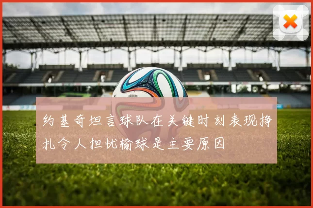 约基奇坦言球队在关键时刻表现挣扎令人担忧输球是主要原因