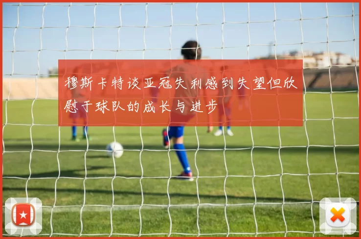 穆斯卡特谈亚冠失利感到失望但欣慰于球队的成长与进步