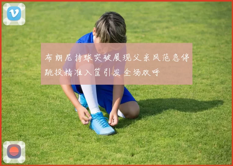 布朗尼持球突破展现父亲风范急停跳投精准入筐引发全场欢呼