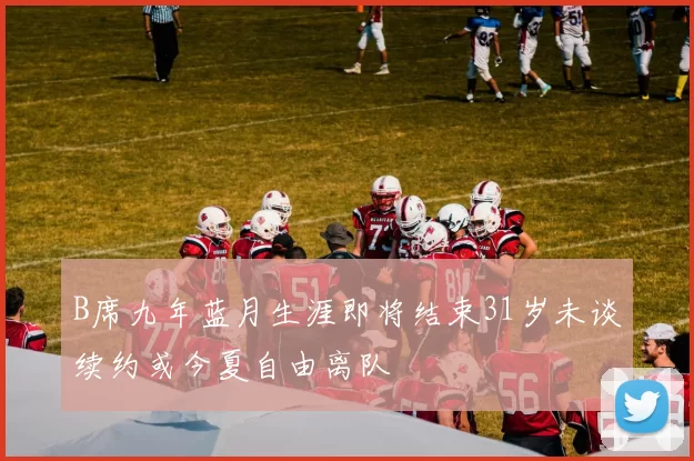 B席九年蓝月生涯即将结束31岁未谈续约或今夏自由离队