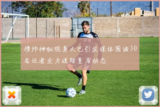 穆帅神秘现身大巴引发媒体围堵30名记者全力追踪皇马动态
