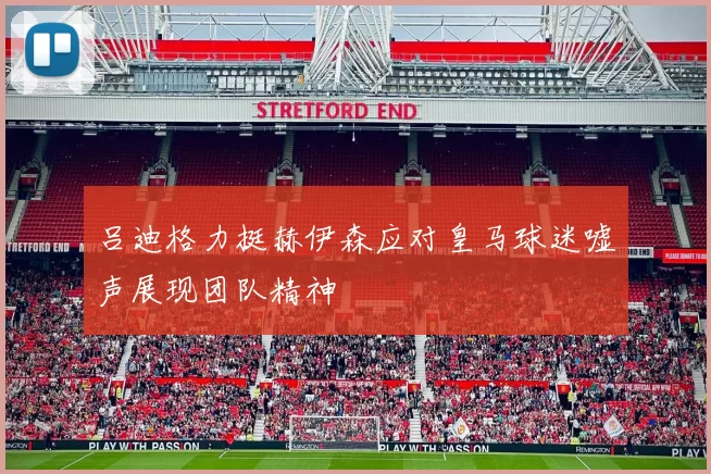 吕迪格力挺赫伊森应对皇马球迷嘘声展现团队精神
