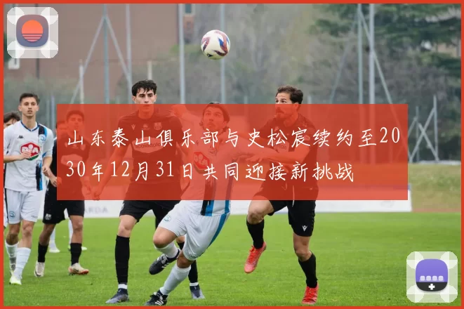 山东泰山俱乐部与史松宸续约至2030年12月31日共同迎接新挑战