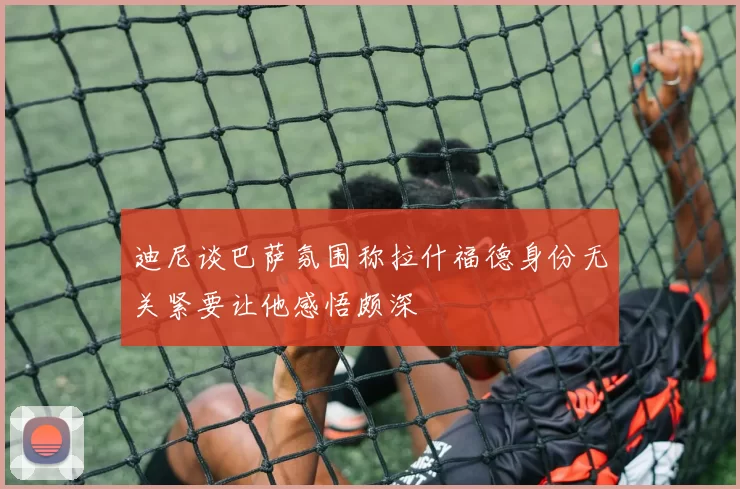 迪尼谈巴萨氛围称拉什福德身份无关紧要让他感悟颇深
