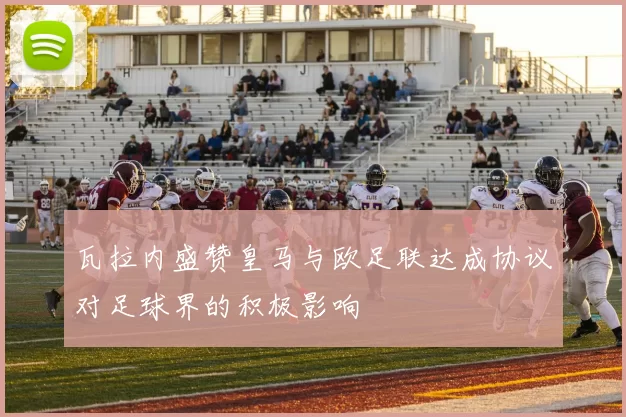瓦拉内盛赞皇马与欧足联达成协议对足球界的积极影响