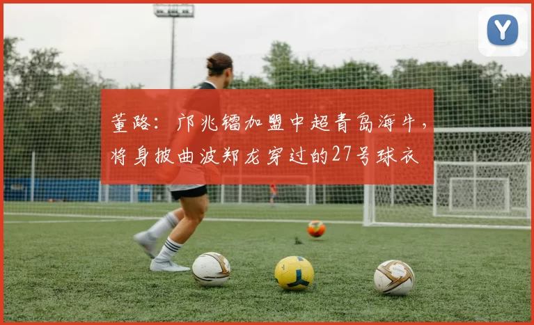 董路：邝兆镭加盟中超青岛海牛，将身披曲波郑龙穿过的27号球衣