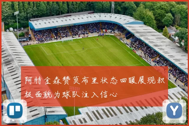 阿特金森赞莫布里状态回暖展现积极面貌为球队注入信心