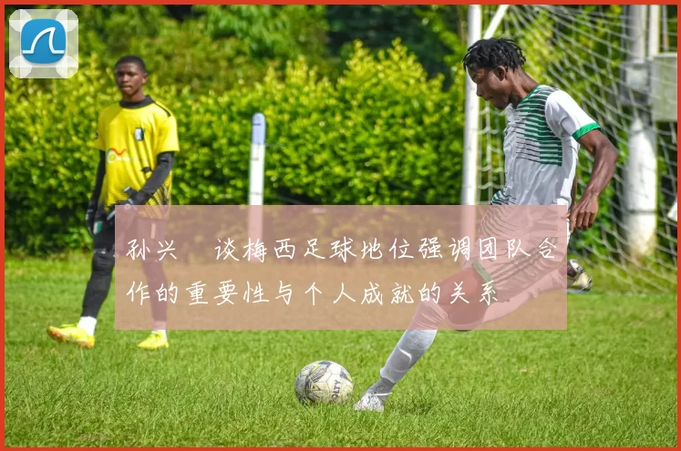 孙兴慜谈梅西足球地位强调团队合作的重要性与个人成就的关系