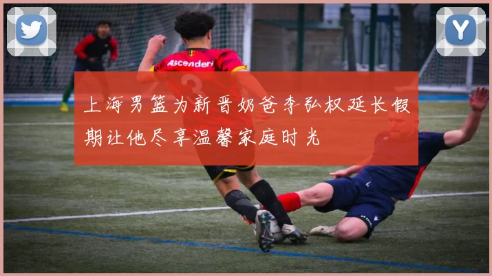 上海男篮为新晋奶爸李弘权延长假期让他尽享温馨家庭时光