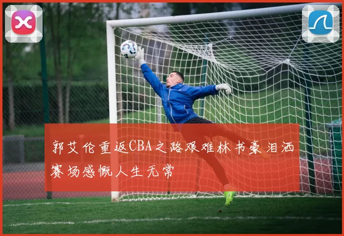 郭艾伦重返CBA之路艰难林书豪泪洒赛场感慨人生无常