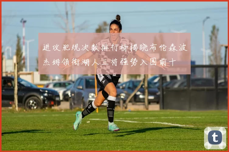 进攻犯规次数排行榜揭晓布伦森波杰姆领衔湖人三将强势入围前十