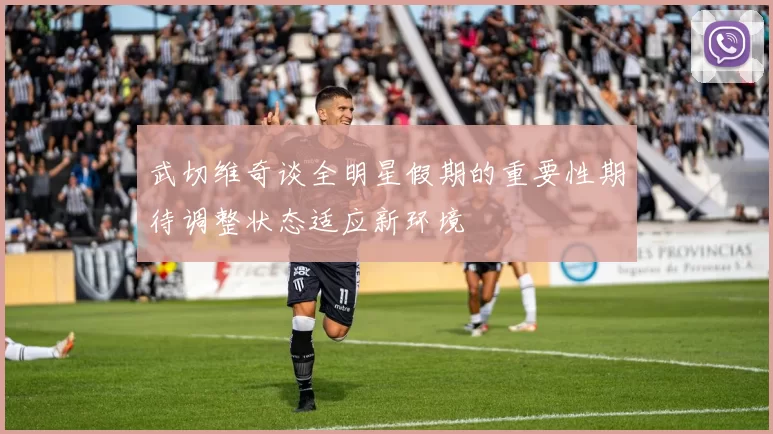 武切维奇谈全明星假期的重要性期待调整状态适应新环境