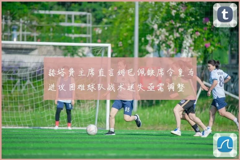 赫塔费主席直言姆巴佩缺席令皇马进攻困难球队战术迷失亟需调整