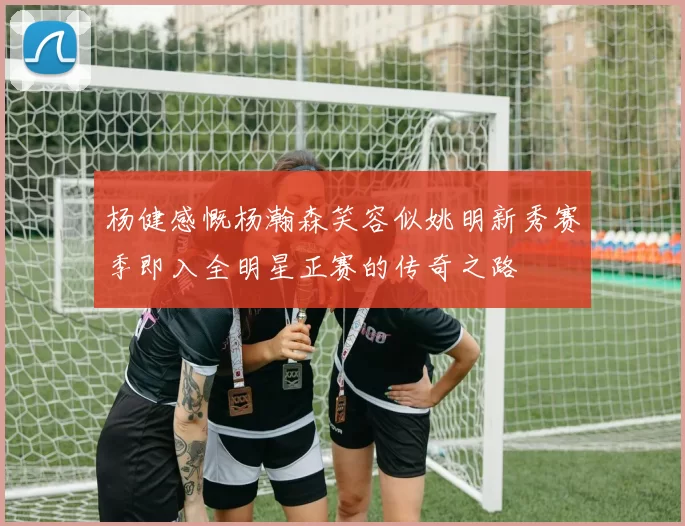 杨健感慨杨瀚森笑容似姚明新秀赛季即入全明星正赛的传奇之路