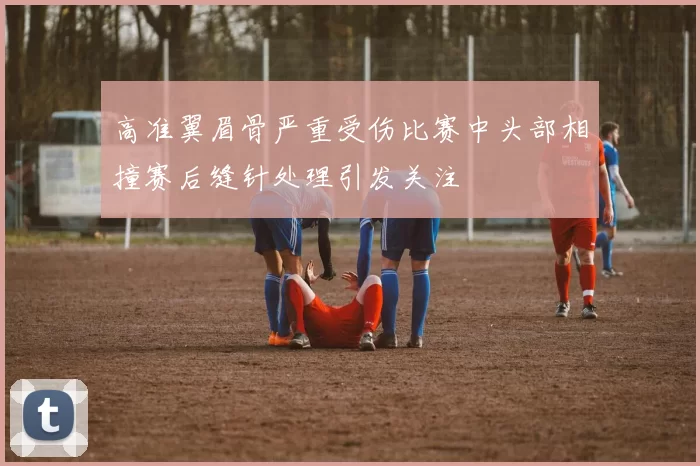 高准翼眉骨严重受伤比赛中头部相撞赛后缝针处理引发关注