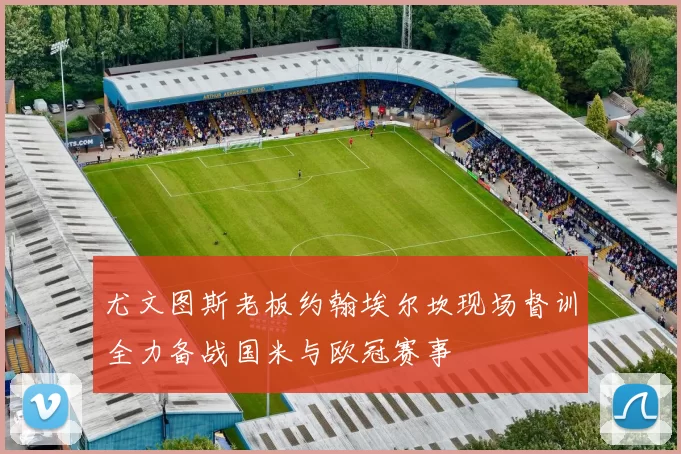 尤文图斯老板约翰埃尔坎现场督训全力备战国米与欧冠赛事