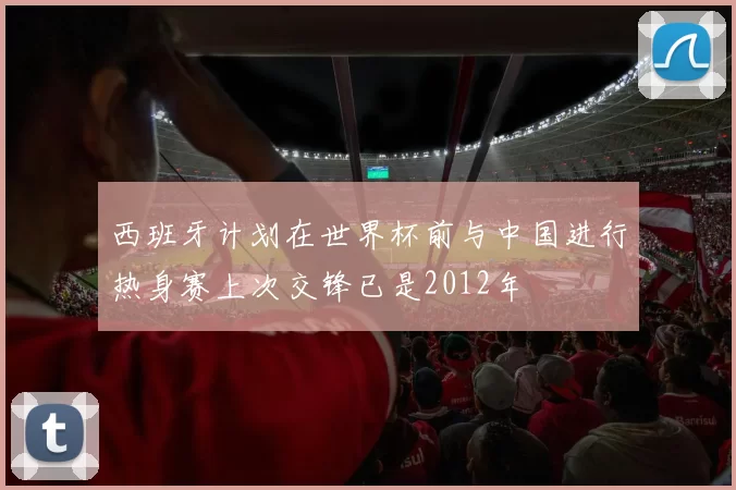 西班牙计划在世界杯前与中国进行热身赛上次交锋已是2012年