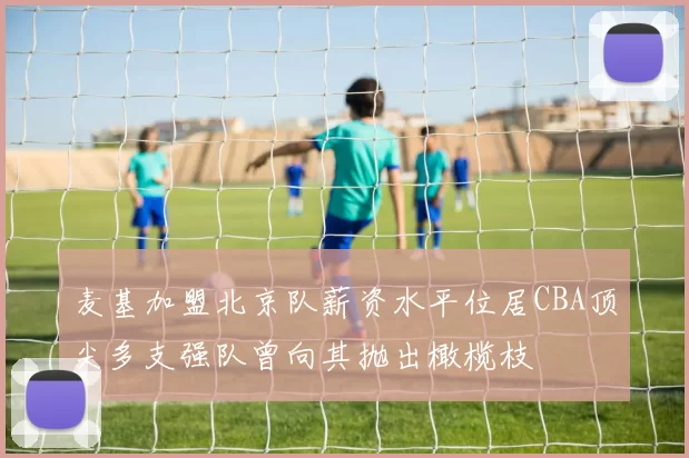 麦基加盟北京队薪资水平位居CBA顶尖多支强队曾向其抛出橄榄枝