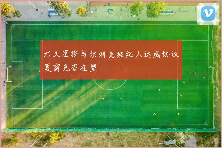 尤文图斯与切利克经纪人达成协议夏窗免签在望