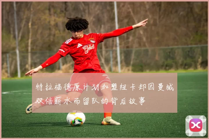 特拉福德原计划加盟纽卡却因曼城双倍薪水而留队的背后故事