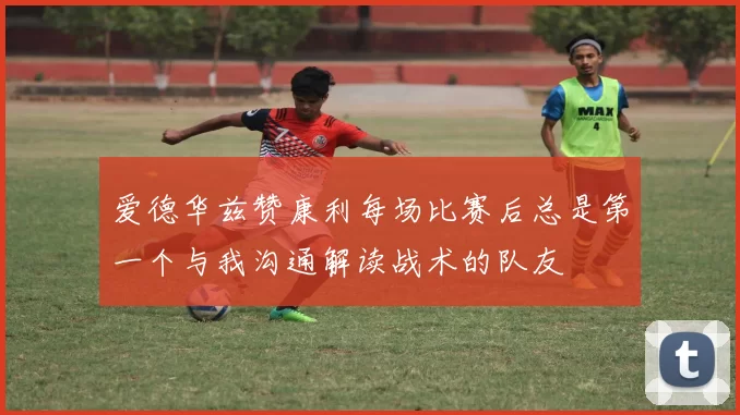 爱德华兹赞康利每场比赛后总是第一个与我沟通解读战术的队友
