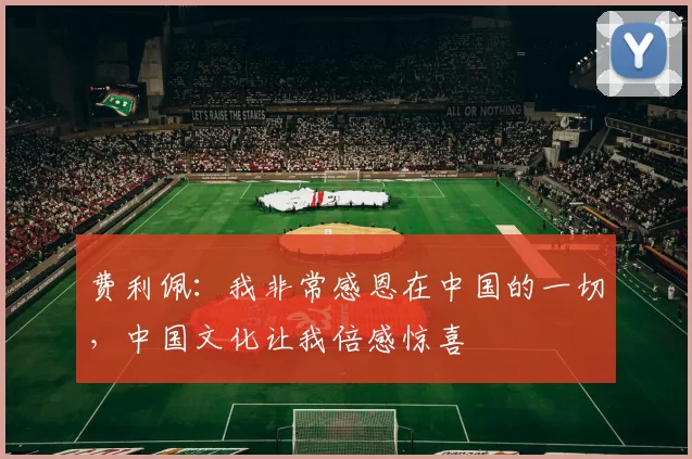 费利佩：我非常感恩在中国的一切，中国文化让我倍感惊喜