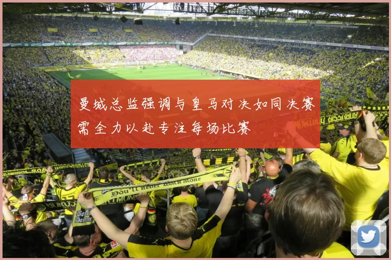 曼城总监强调与皇马对决如同决赛需全力以赴专注每场比赛