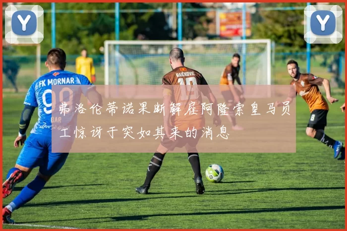 弗洛伦蒂诺果断解雇阿隆索皇马员工惊讶于突如其来的消息
