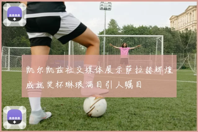 凯尔凯兹社交媒体展示萨拉赫辉煌成就奖杯琳琅满目引人瞩目